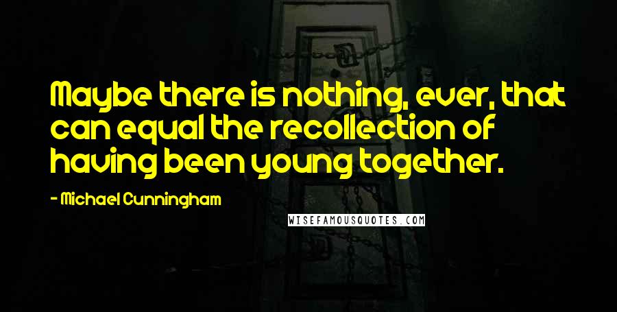 Michael Cunningham Quotes: Maybe there is nothing, ever, that can equal the recollection of having been young together.