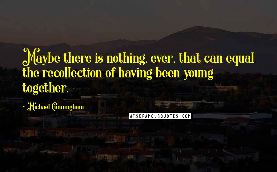 Michael Cunningham Quotes: Maybe there is nothing, ever, that can equal the recollection of having been young together.