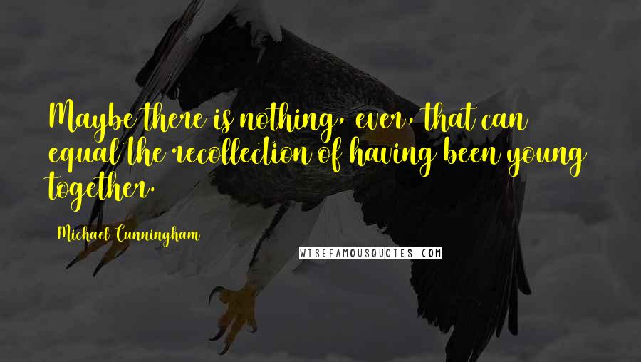 Michael Cunningham Quotes: Maybe there is nothing, ever, that can equal the recollection of having been young together.