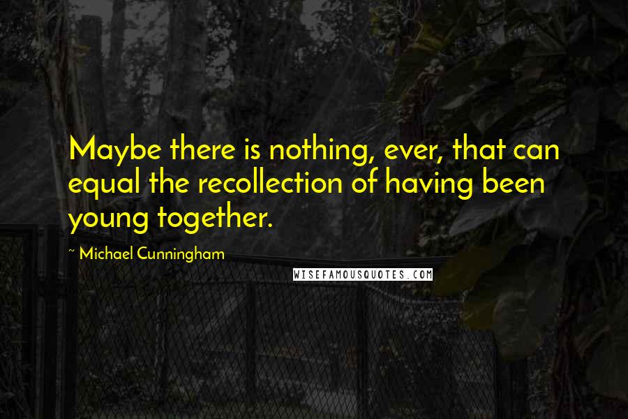 Michael Cunningham Quotes: Maybe there is nothing, ever, that can equal the recollection of having been young together.