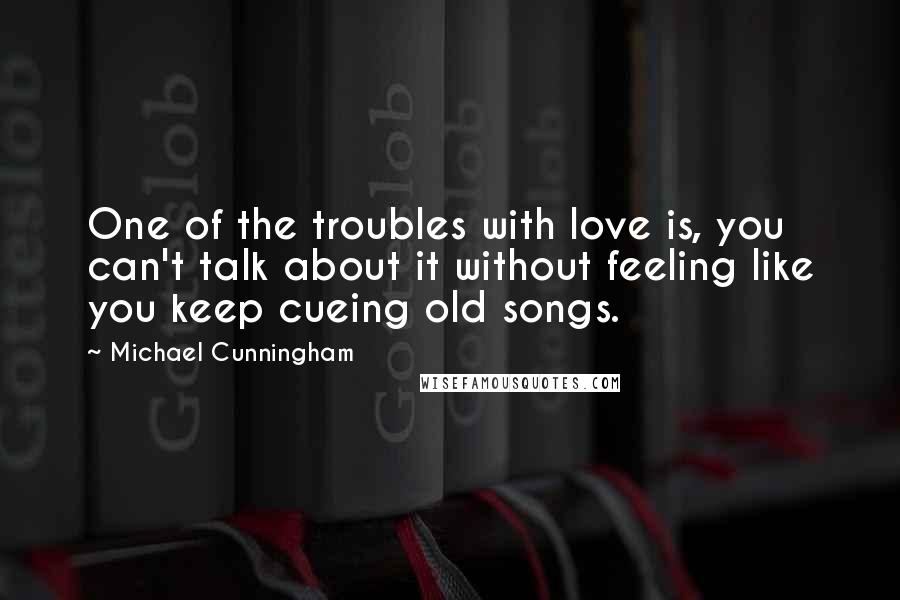 Michael Cunningham Quotes: One of the troubles with love is, you can't talk about it without feeling like you keep cueing old songs.