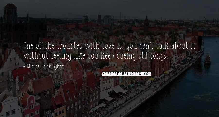 Michael Cunningham Quotes: One of the troubles with love is, you can't talk about it without feeling like you keep cueing old songs.