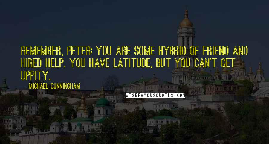 Michael Cunningham Quotes: Remember, Peter: you are some hybrid of friend and hired help. You have latitude, but you can't get uppity.