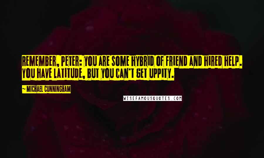 Michael Cunningham Quotes: Remember, Peter: you are some hybrid of friend and hired help. You have latitude, but you can't get uppity.