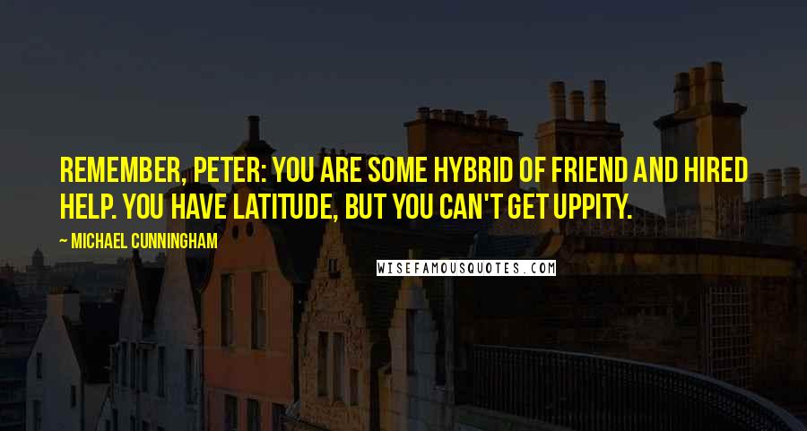 Michael Cunningham Quotes: Remember, Peter: you are some hybrid of friend and hired help. You have latitude, but you can't get uppity.