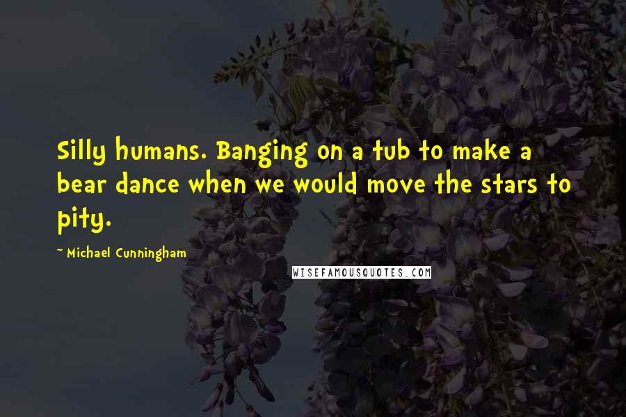 Michael Cunningham Quotes: Silly humans. Banging on a tub to make a bear dance when we would move the stars to pity.