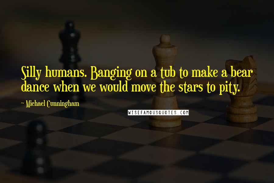 Michael Cunningham Quotes: Silly humans. Banging on a tub to make a bear dance when we would move the stars to pity.