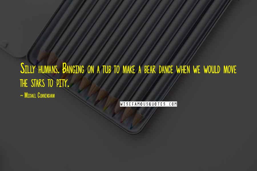 Michael Cunningham Quotes: Silly humans. Banging on a tub to make a bear dance when we would move the stars to pity.