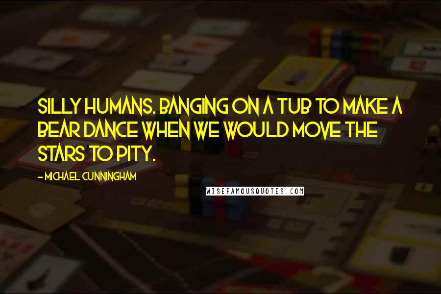 Michael Cunningham Quotes: Silly humans. Banging on a tub to make a bear dance when we would move the stars to pity.