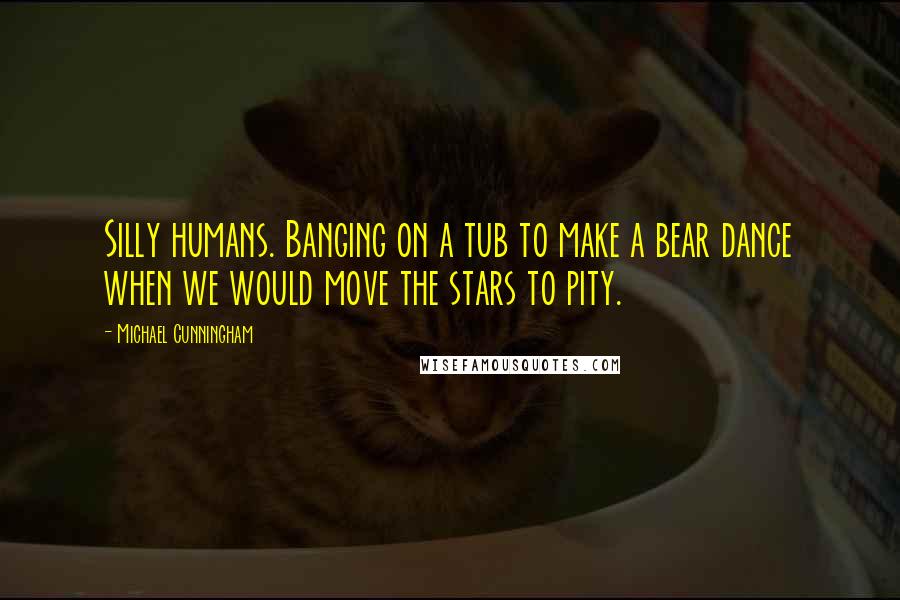 Michael Cunningham Quotes: Silly humans. Banging on a tub to make a bear dance when we would move the stars to pity.