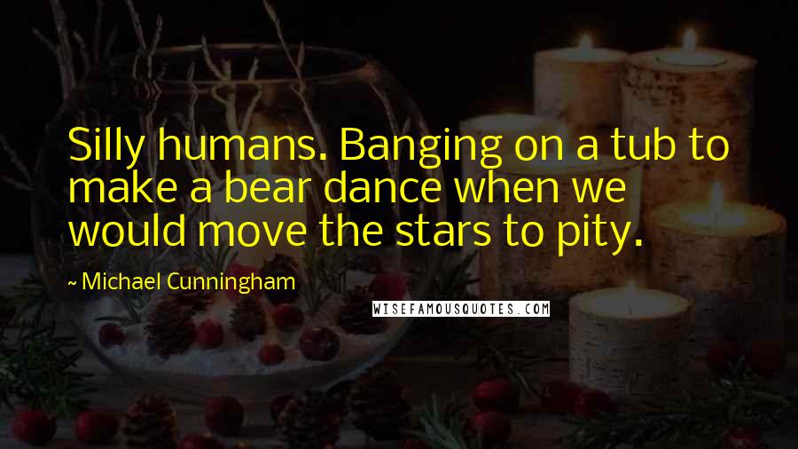 Michael Cunningham Quotes: Silly humans. Banging on a tub to make a bear dance when we would move the stars to pity.
