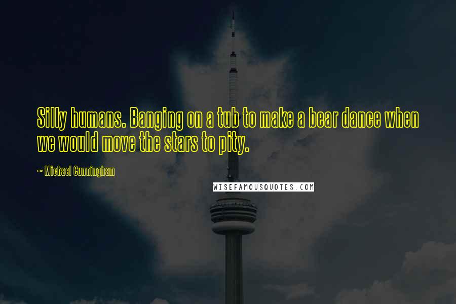 Michael Cunningham Quotes: Silly humans. Banging on a tub to make a bear dance when we would move the stars to pity.