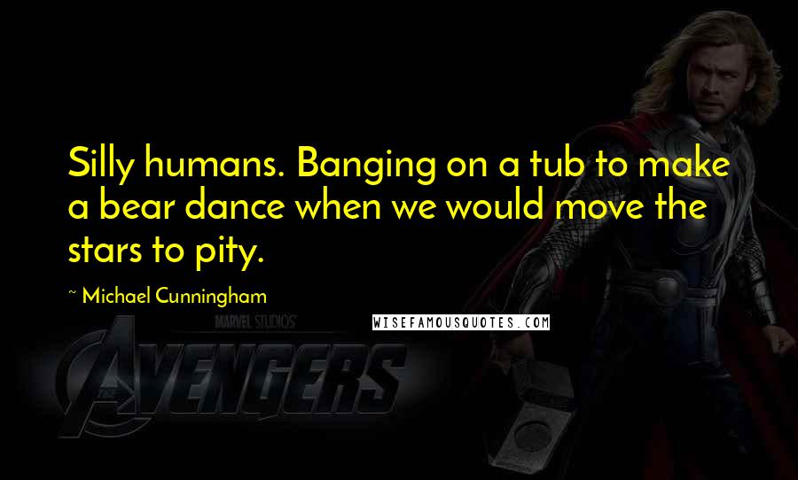 Michael Cunningham Quotes: Silly humans. Banging on a tub to make a bear dance when we would move the stars to pity.