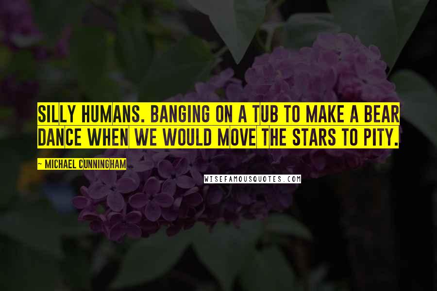 Michael Cunningham Quotes: Silly humans. Banging on a tub to make a bear dance when we would move the stars to pity.