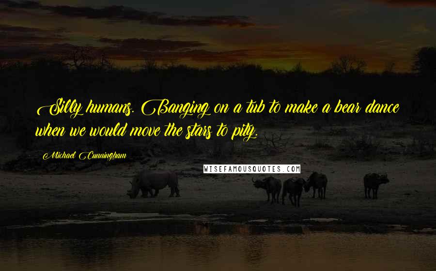 Michael Cunningham Quotes: Silly humans. Banging on a tub to make a bear dance when we would move the stars to pity.