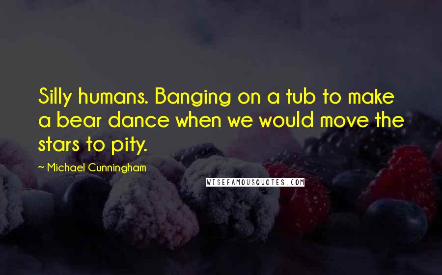 Michael Cunningham Quotes: Silly humans. Banging on a tub to make a bear dance when we would move the stars to pity.