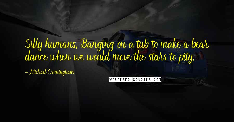 Michael Cunningham Quotes: Silly humans. Banging on a tub to make a bear dance when we would move the stars to pity.