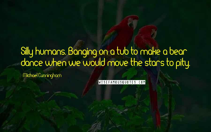 Michael Cunningham Quotes: Silly humans. Banging on a tub to make a bear dance when we would move the stars to pity.
