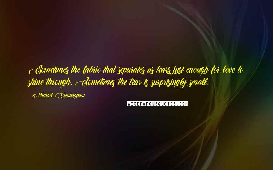 Michael Cunningham Quotes: Sometimes the fabric that separates us tears just enough for love to shine through. Sometimes the tear is surprisingly small.