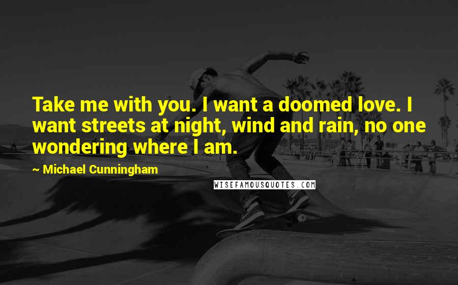 Michael Cunningham Quotes: Take me with you. I want a doomed love. I want streets at night, wind and rain, no one wondering where I am.