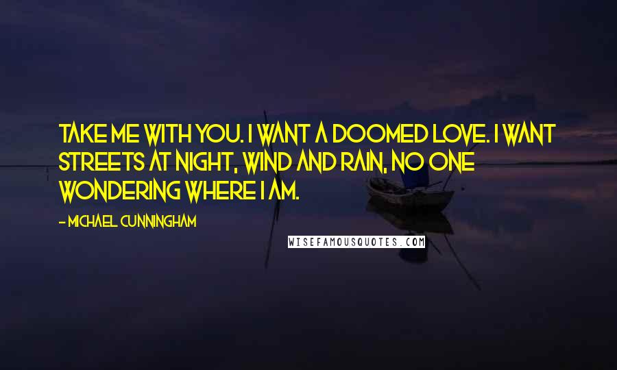 Michael Cunningham Quotes: Take me with you. I want a doomed love. I want streets at night, wind and rain, no one wondering where I am.