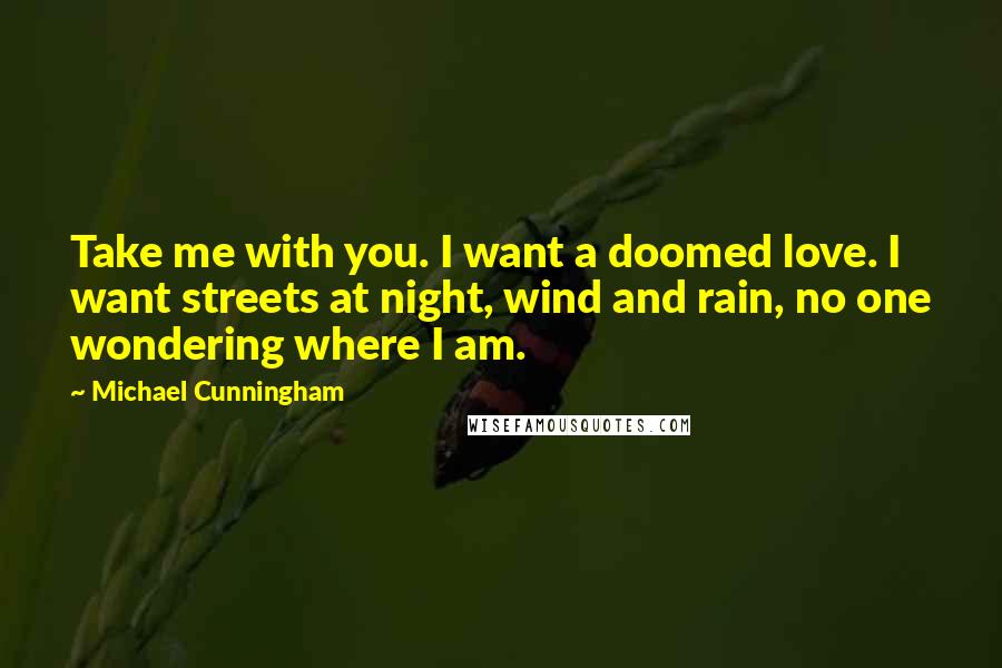 Michael Cunningham Quotes: Take me with you. I want a doomed love. I want streets at night, wind and rain, no one wondering where I am.