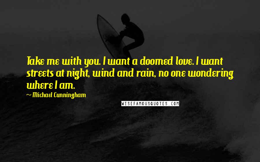 Michael Cunningham Quotes: Take me with you. I want a doomed love. I want streets at night, wind and rain, no one wondering where I am.