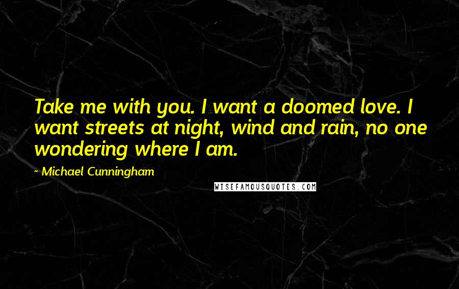 Michael Cunningham Quotes: Take me with you. I want a doomed love. I want streets at night, wind and rain, no one wondering where I am.