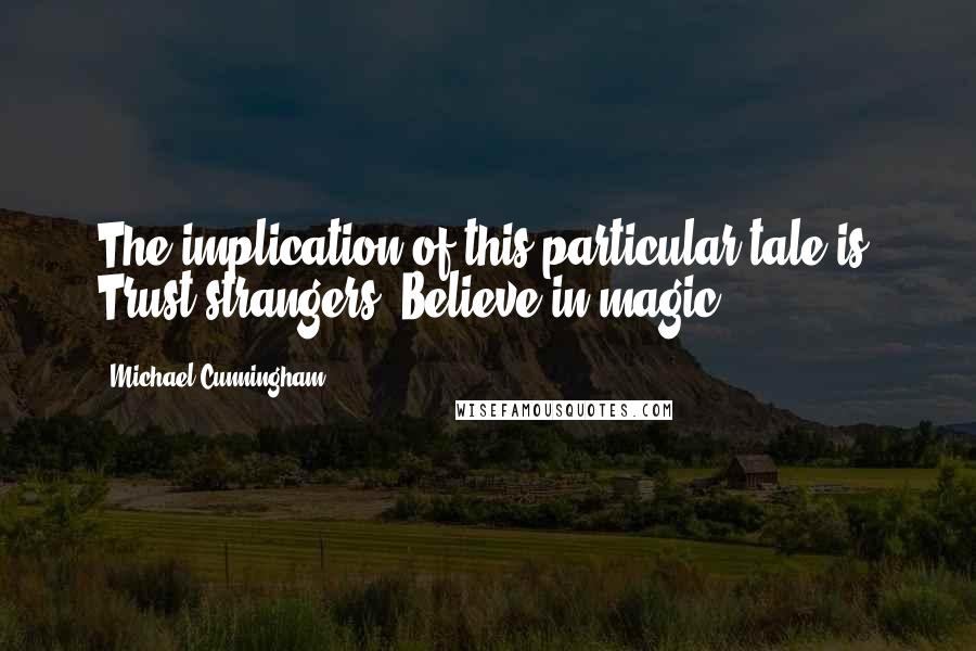 Michael Cunningham Quotes: The implication of this particular tale is: Trust strangers. Believe in magic.