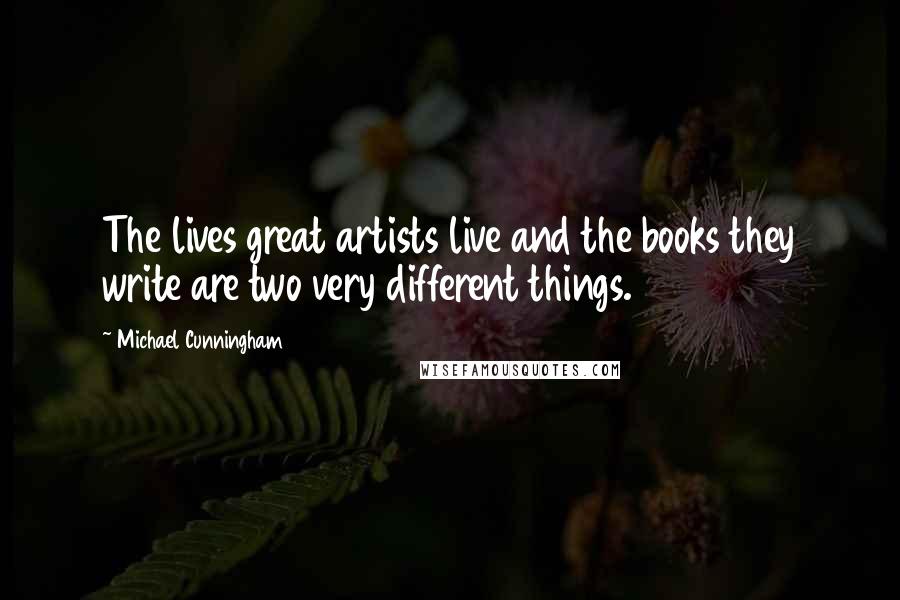 Michael Cunningham Quotes: The lives great artists live and the books they write are two very different things.