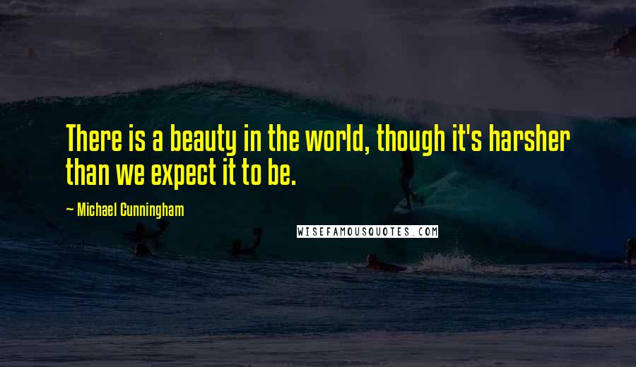 Michael Cunningham Quotes: There is a beauty in the world, though it's harsher than we expect it to be.