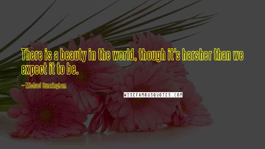 Michael Cunningham Quotes: There is a beauty in the world, though it's harsher than we expect it to be.