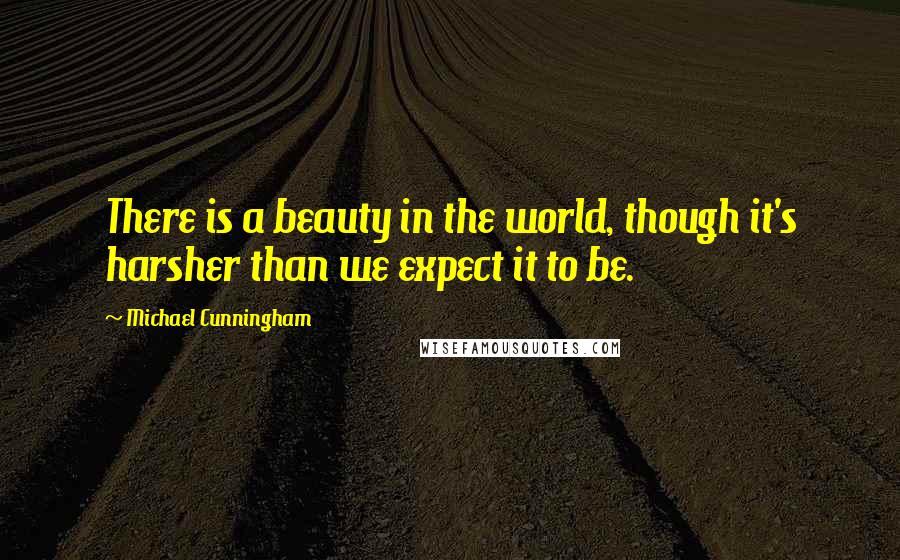 Michael Cunningham Quotes: There is a beauty in the world, though it's harsher than we expect it to be.