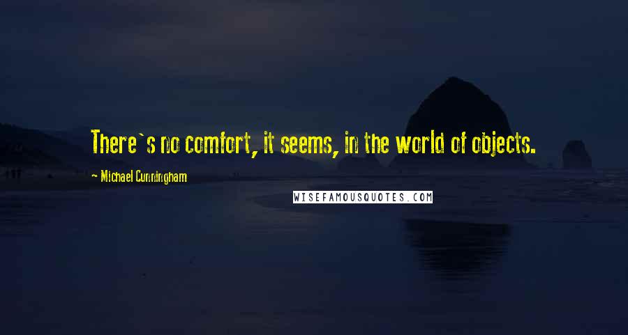 Michael Cunningham Quotes: There's no comfort, it seems, in the world of objects.
