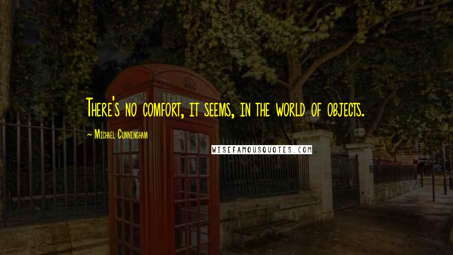 Michael Cunningham Quotes: There's no comfort, it seems, in the world of objects.