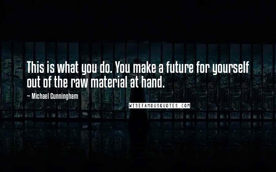 Michael Cunningham Quotes: This is what you do. You make a future for yourself out of the raw material at hand.