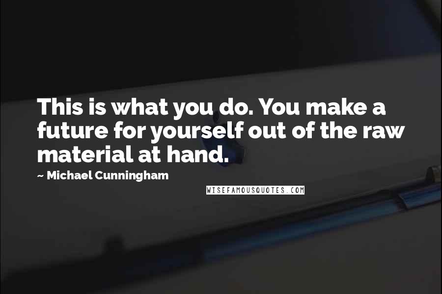 Michael Cunningham Quotes: This is what you do. You make a future for yourself out of the raw material at hand.