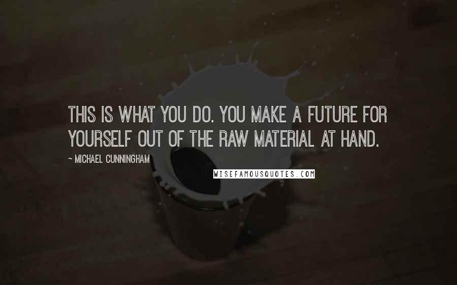 Michael Cunningham Quotes: This is what you do. You make a future for yourself out of the raw material at hand.