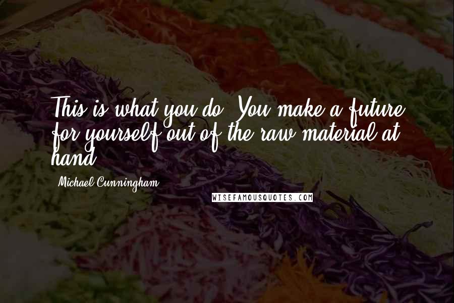 Michael Cunningham Quotes: This is what you do. You make a future for yourself out of the raw material at hand.