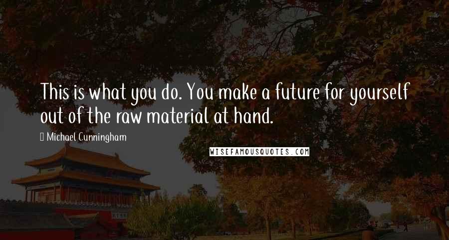 Michael Cunningham Quotes: This is what you do. You make a future for yourself out of the raw material at hand.