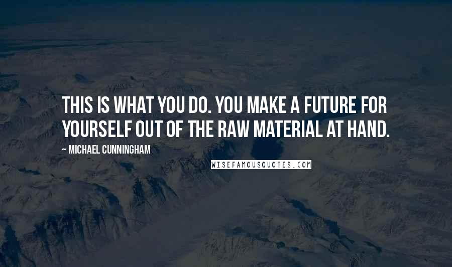Michael Cunningham Quotes: This is what you do. You make a future for yourself out of the raw material at hand.