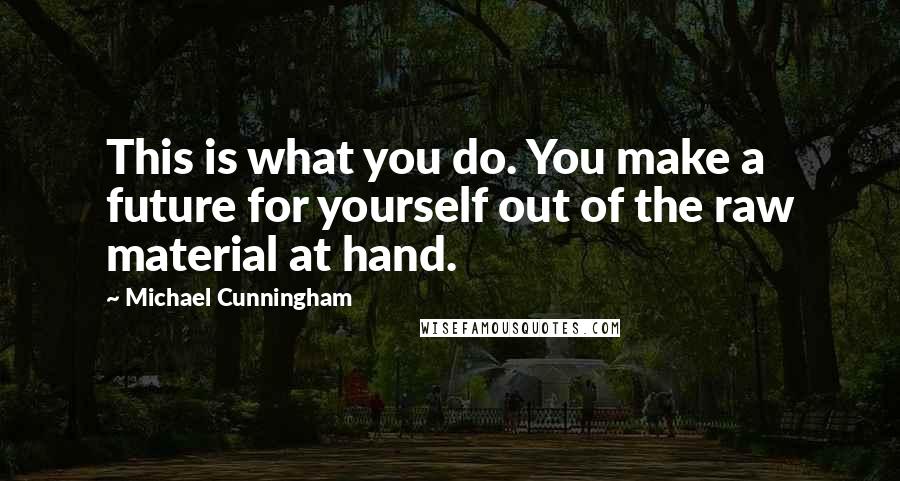 Michael Cunningham Quotes: This is what you do. You make a future for yourself out of the raw material at hand.