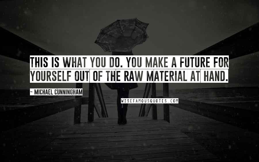 Michael Cunningham Quotes: This is what you do. You make a future for yourself out of the raw material at hand.