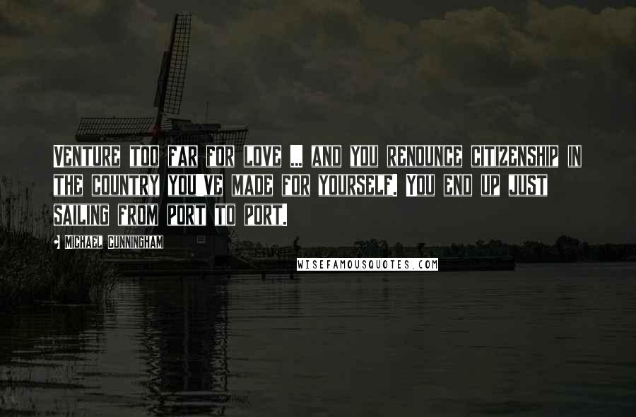 Michael Cunningham Quotes: Venture too far for love ... and you renounce citizenship in the country you've made for yourself. You end up just sailing from port to port.