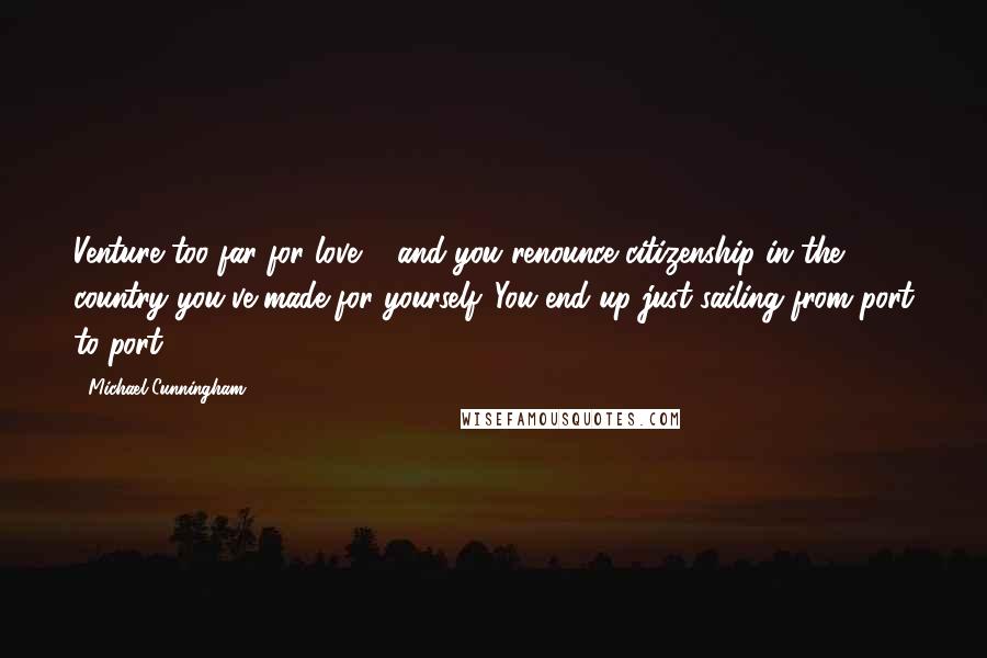 Michael Cunningham Quotes: Venture too far for love ... and you renounce citizenship in the country you've made for yourself. You end up just sailing from port to port.