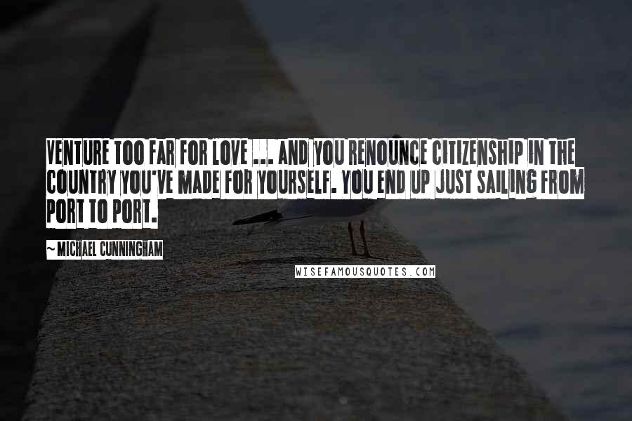 Michael Cunningham Quotes: Venture too far for love ... and you renounce citizenship in the country you've made for yourself. You end up just sailing from port to port.