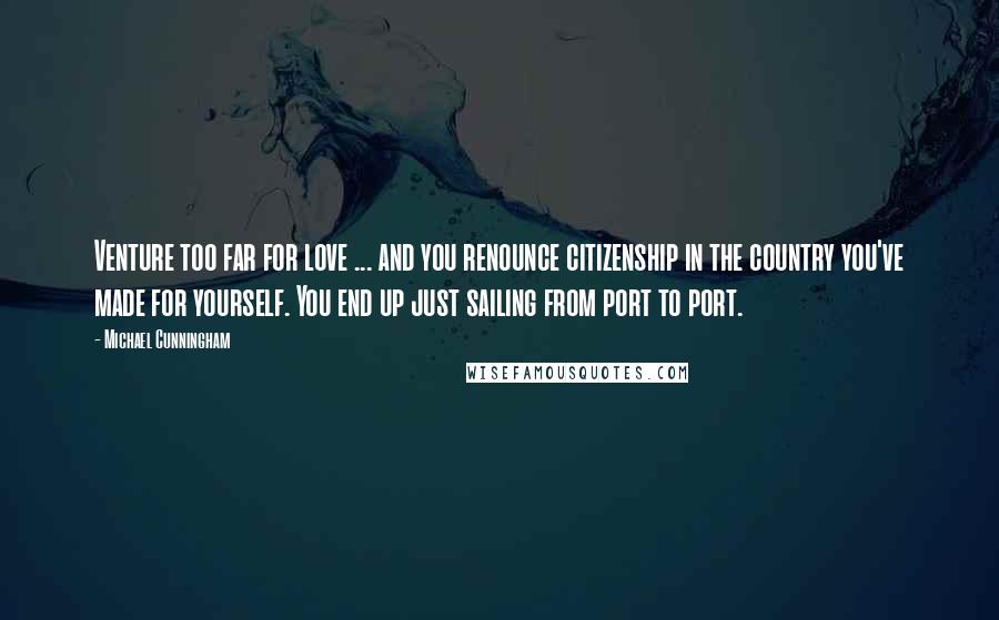 Michael Cunningham Quotes: Venture too far for love ... and you renounce citizenship in the country you've made for yourself. You end up just sailing from port to port.