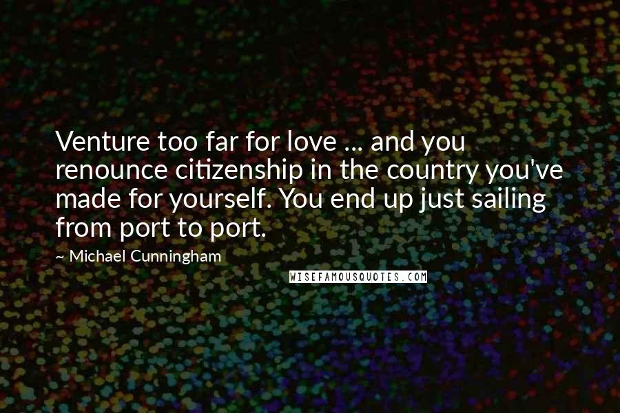 Michael Cunningham Quotes: Venture too far for love ... and you renounce citizenship in the country you've made for yourself. You end up just sailing from port to port.