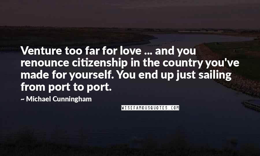 Michael Cunningham Quotes: Venture too far for love ... and you renounce citizenship in the country you've made for yourself. You end up just sailing from port to port.