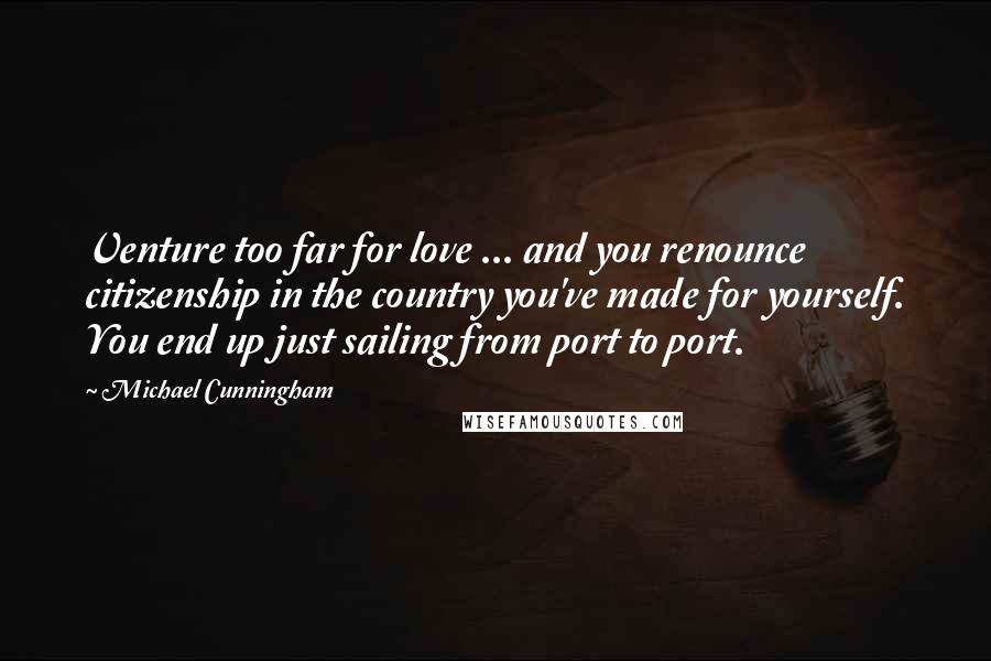 Michael Cunningham Quotes: Venture too far for love ... and you renounce citizenship in the country you've made for yourself. You end up just sailing from port to port.